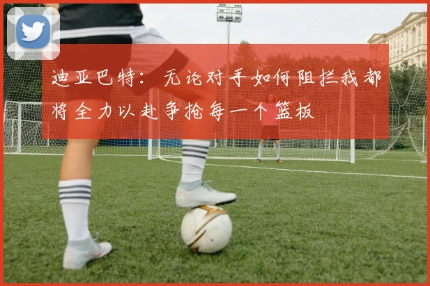 迪亚巴特：无论对手如何阻拦我都将全力以赴争抢每一个篮板