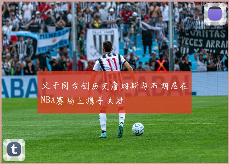 父子同台创历史詹姆斯与布朗尼在NBA赛场上携手共进