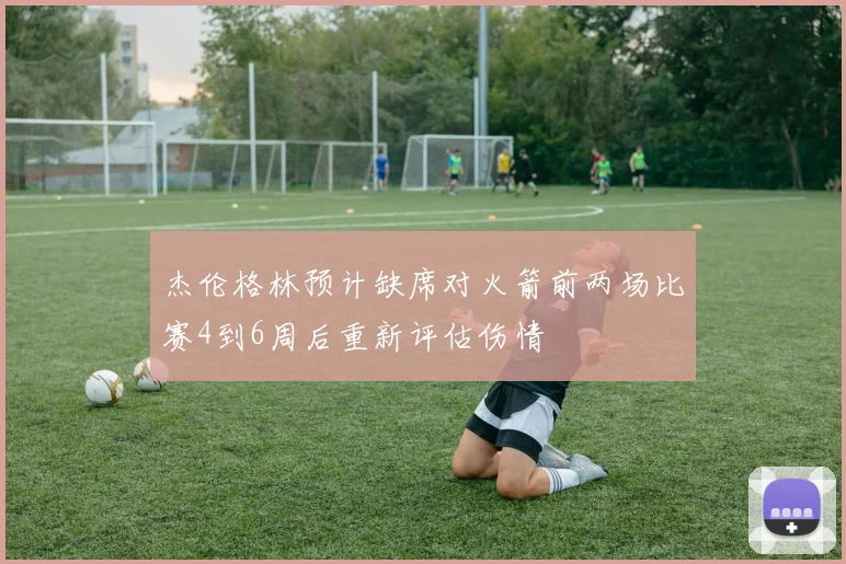 杰伦格林预计缺席对火箭前两场比赛4到6周后重新评估伤情