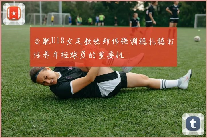 合肥U18女足教练郑伟强调稳扎稳打培养年轻球员的重要性