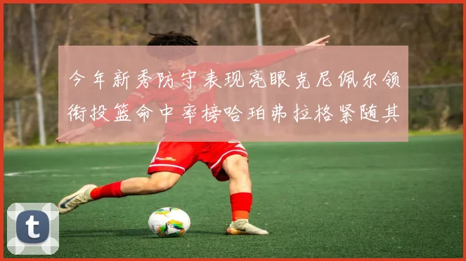 今年新秀防守表现亮眼克尼佩尔领衔投篮命中率榜哈珀弗拉格紧随其后