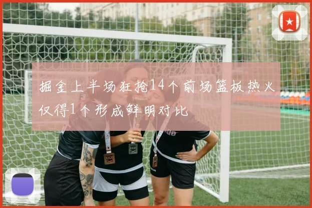 掘金上半场狂抢14个前场篮板热火仅得1个形成鲜明对比
