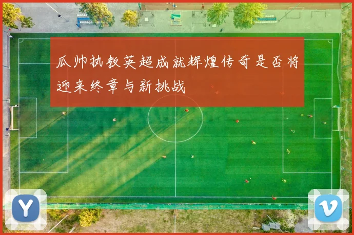 瓜帅执教英超成就辉煌传奇是否将迎来终章与新挑战