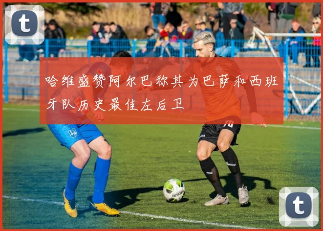 哈维盛赞阿尔巴称其为巴萨和西班牙队历史最佳左后卫