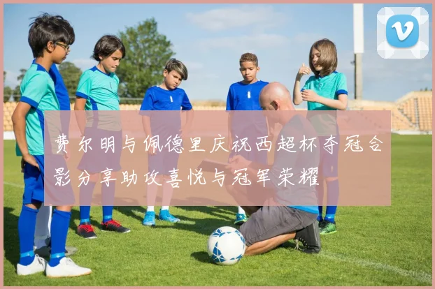 费尔明与佩德里庆祝西超杯夺冠合影分享助攻喜悦与冠军荣耀