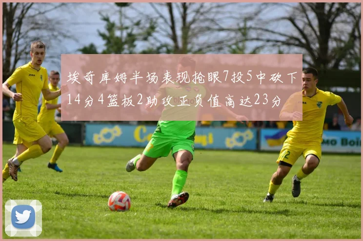 埃奇库姆半场表现抢眼7投5中砍下14分4篮板2助攻正负值高达23分