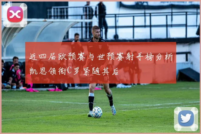近四届欧预赛与世预赛射手榜分析凯恩领衔C罗紧随其后