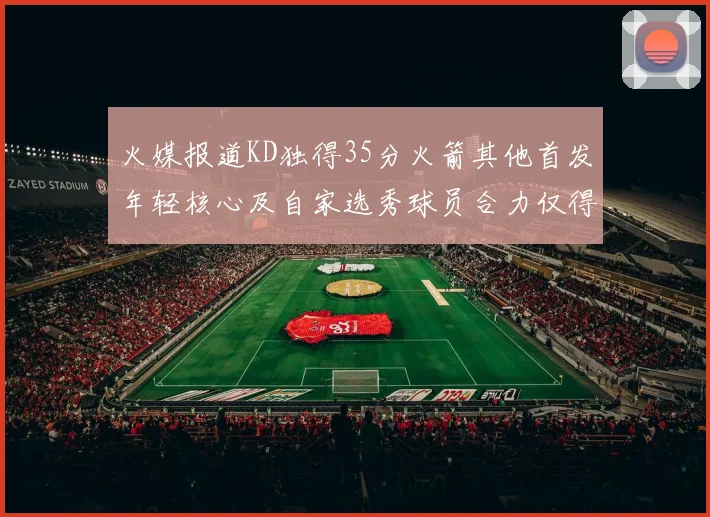 火媒报道KD独得35分火箭其他首发年轻核心及自家选秀球员合力仅得42分