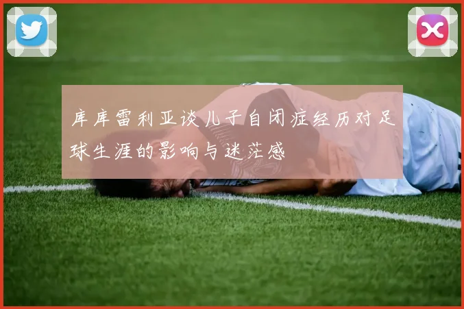 库库雷利亚谈儿子自闭症经历对足球生涯的影响与迷茫感