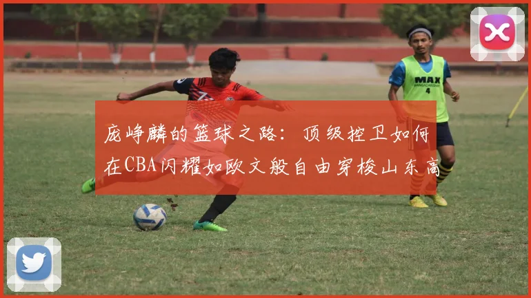 庞峥麟的篮球之路：顶级控卫如何在CBA闪耀如欧文般自由穿梭山东高速