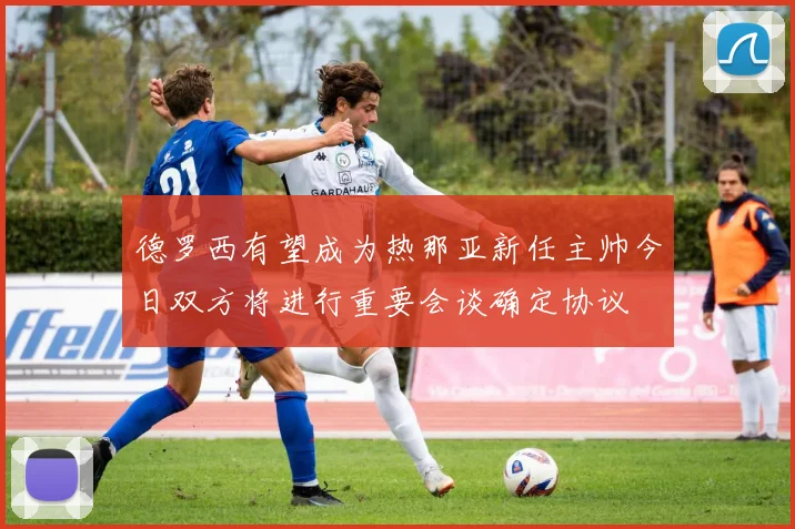 德罗西有望成为热那亚新任主帅今日双方将进行重要会谈确定协议