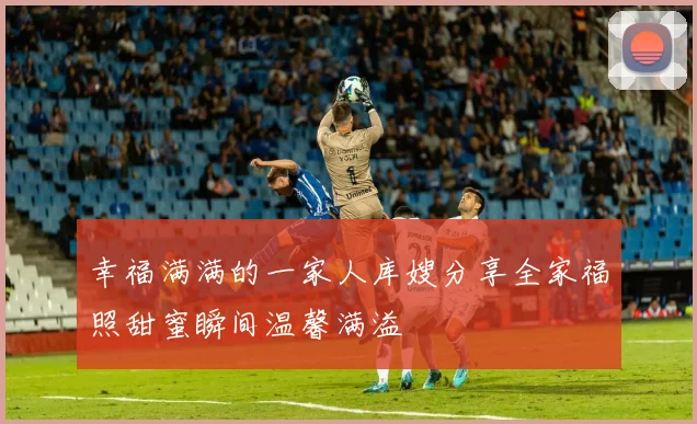 幸福满满的一家人库嫂分享全家福照甜蜜瞬间温馨满溢